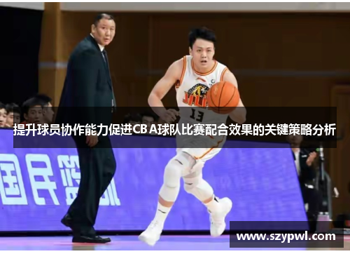提升球员协作能力促进CBA球队比赛配合效果的关键策略分析