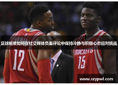 足球明星如何在社交媒体负面评论中保持冷静与积极心态应对挑战
